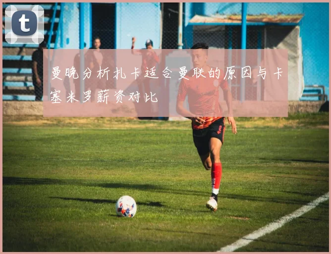 曼晚分析扎卡适合曼联的原因与卡塞米罗薪资对比