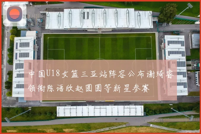 中国U18女篮三亚站阵容公布谢琦睿领衔陈语欣赵圆圆等新星参赛