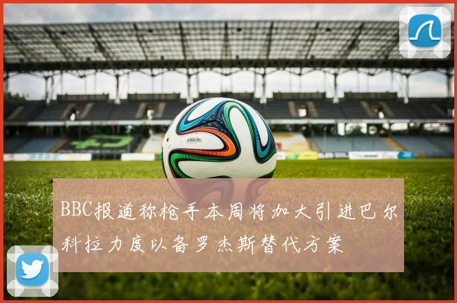 BBC报道称枪手本周将加大引进巴尔科拉力度以备罗杰斯替代方案