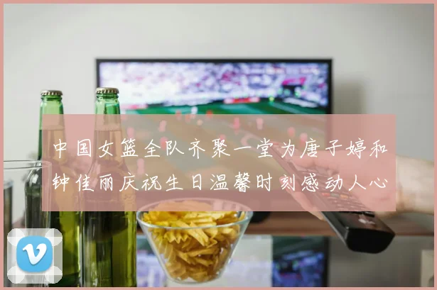 中国女篮全队齐聚一堂为唐子婷和钟佳丽庆祝生日温馨时刻感动人心