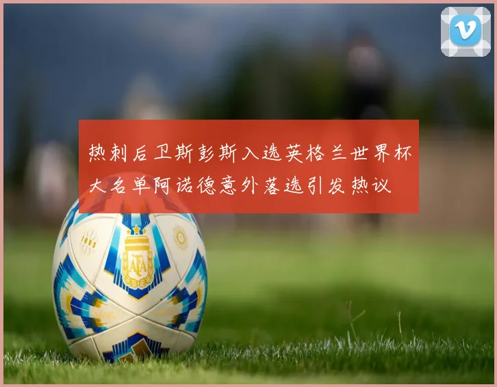 热刺后卫斯彭斯入选英格兰世界杯大名单阿诺德意外落选引发热议