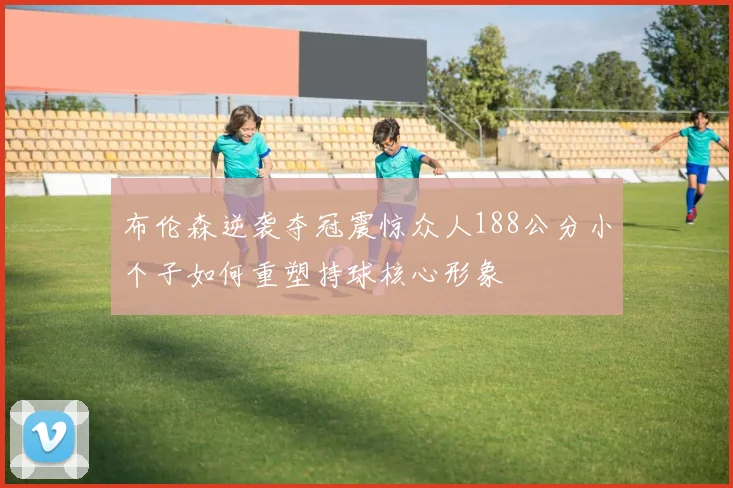 布伦森逆袭夺冠震惊众人188公分小个子如何重塑持球核心形象