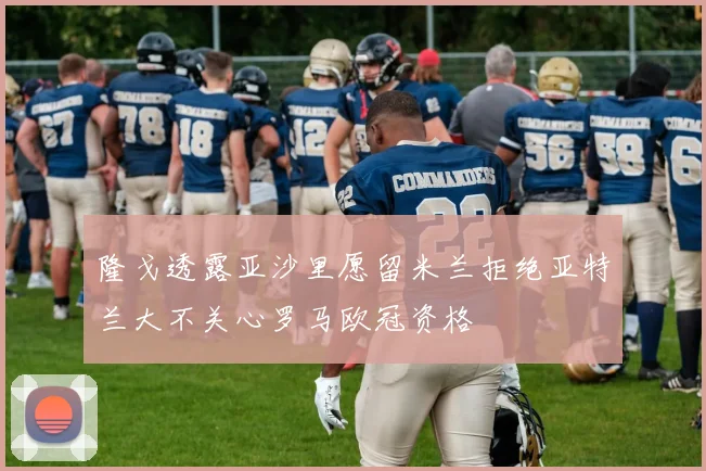 隆戈透露亚沙里愿留米兰拒绝亚特兰大不关心罗马欧冠资格