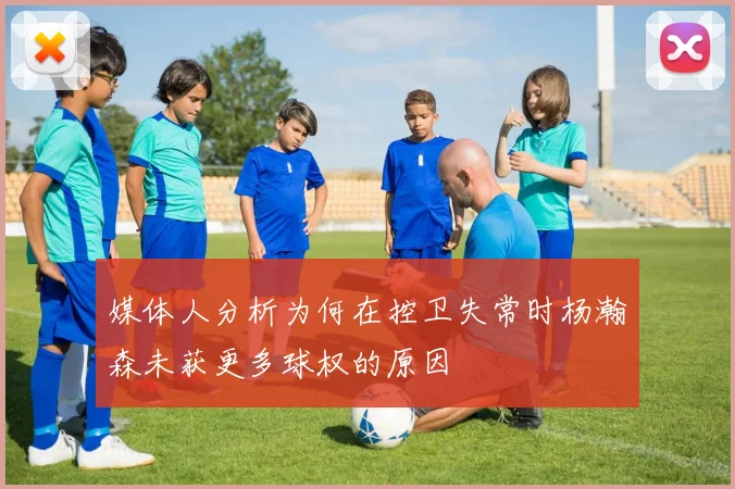 媒体人分析为何在控卫失常时杨瀚森未获更多球权的原因