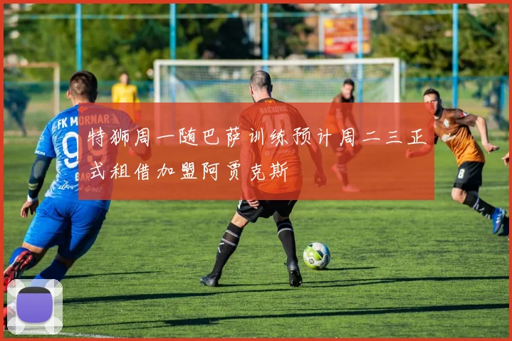 特狮周一随巴萨训练预计周二三正式租借加盟阿贾克斯