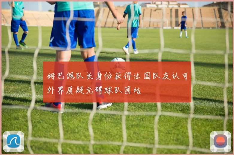 姆巴佩队长身份获得法国队友认可外界质疑无碍球队团结