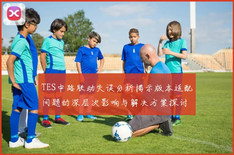 TES中路联动失误分析揭示版本适配问题的深层次影响与解决方案探讨