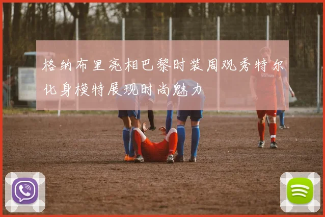 格纳布里亮相巴黎时装周观秀特尔化身模特展现时尚魅力
