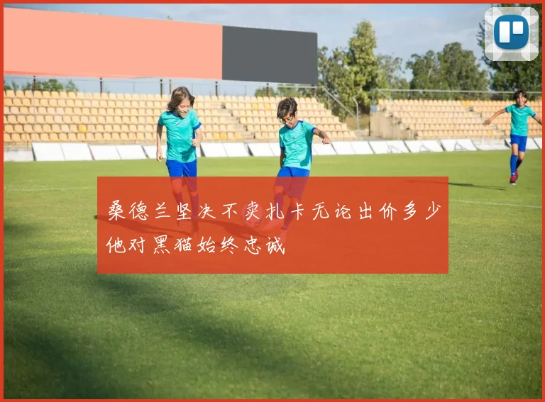 桑德兰坚决不卖扎卡无论出价多少他对黑猫始终忠诚