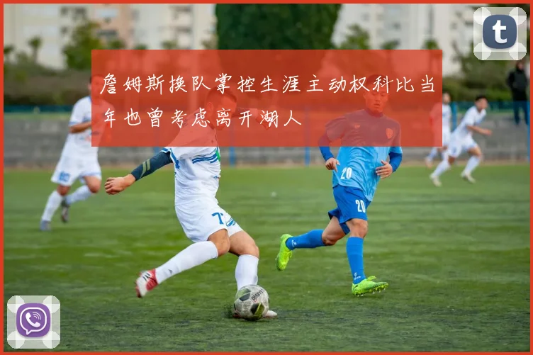 詹姆斯换队掌控生涯主动权科比当年也曾考虑离开湖人