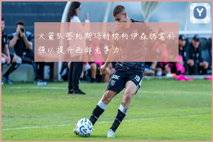 火箭队签约斯玛特续约伊森仍需补强以提升西部竞争力