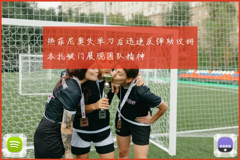 热菲尼奥失单刀后迅速反弹助攻姆本扎破门展现团队精神