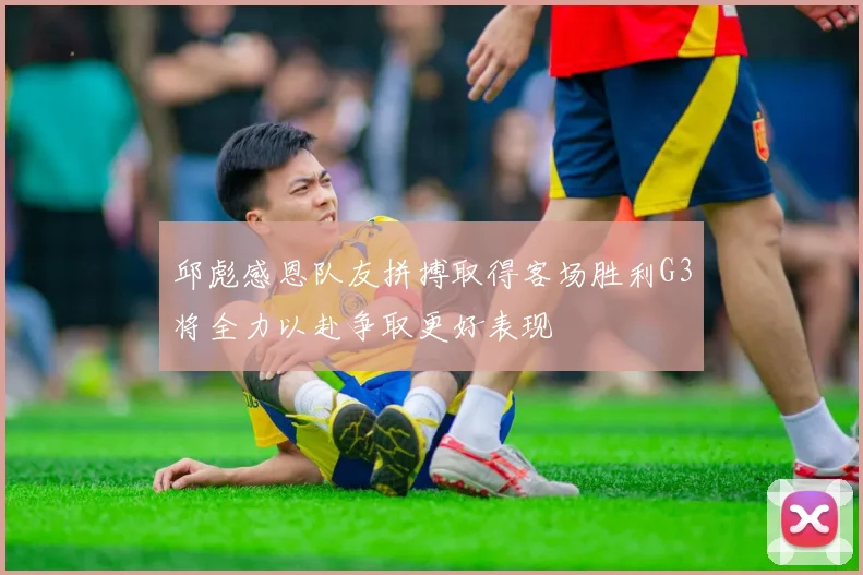 邱彪感恩队友拼搏取得客场胜利G3将全力以赴争取更好表现