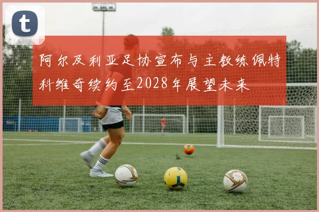 阿尔及利亚足协宣布与主教练佩特科维奇续约至2028年展望未来