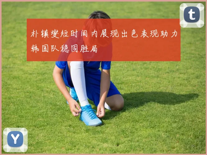 朴镇燮短时间内展现出色表现助力韩国队稳固胜局