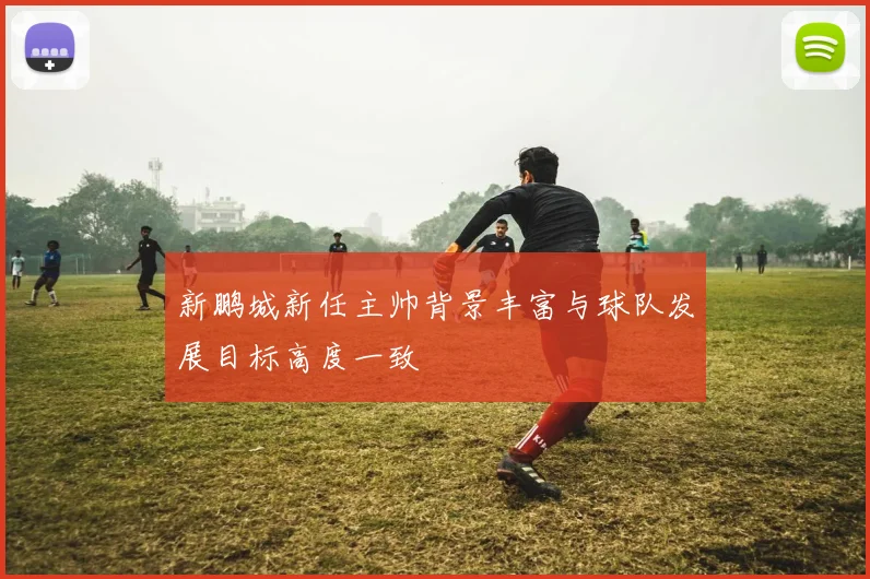 新鹏城新任主帅背景丰富与球队发展目标高度一致