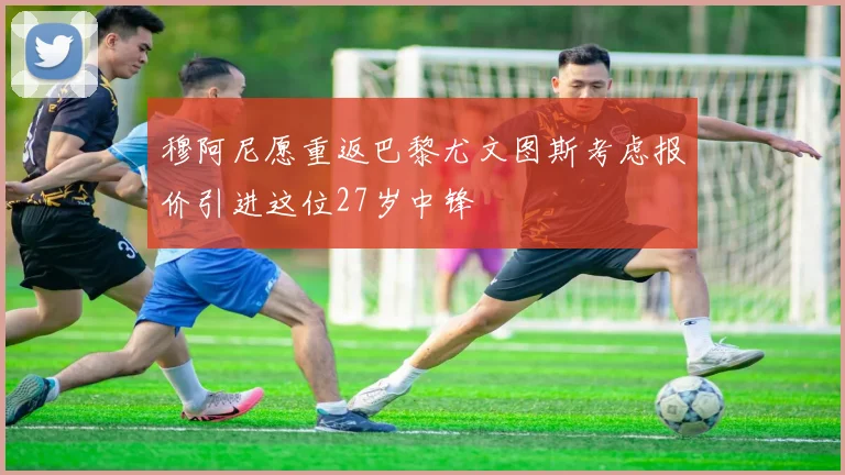 穆阿尼愿重返巴黎尤文图斯考虑报价引进这位27岁中锋