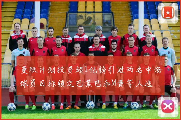 曼联计划投资超1亿镑引进两名中场球员目标锁定巴莱巴和M费等人选