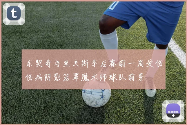 东契奇与里夫斯季后赛前一周受伤伤病阴影笼罩魔术师球队前景