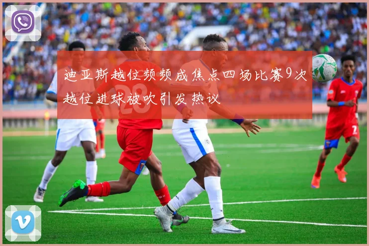 迪亚斯越位频频成焦点四场比赛9次越位进球被吹引发热议
