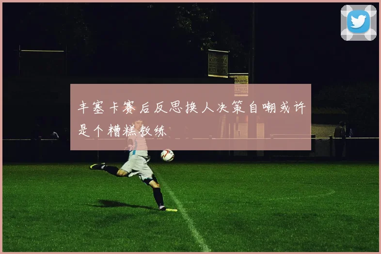 丰塞卡赛后反思换人决策自嘲或许是个糟糕教练