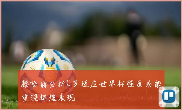 滕哈赫分析C罗适应世界杯强度或能重现辉煌表现