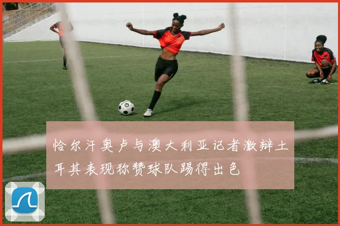 恰尔汗奥卢与澳大利亚记者激辩土耳其表现称赞球队踢得出色