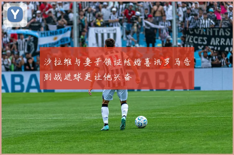 沙拉维与妻子领证结婚喜讯罗马告别战进球更让他兴奋