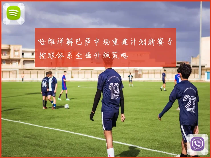 哈维详解巴萨中场重建计划新赛季控球体系全面升级策略