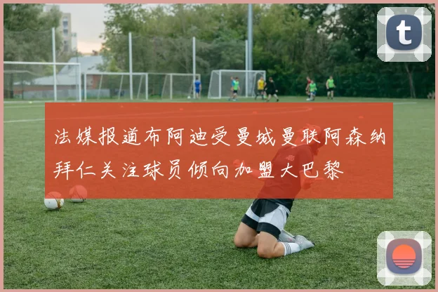 法媒报道布阿迪受曼城曼联阿森纳拜仁关注球员倾向加盟大巴黎