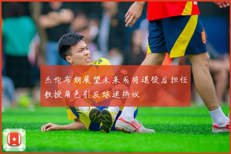 杰伦布朗展望未来或将退役后担任教授角色引发球迷热议
