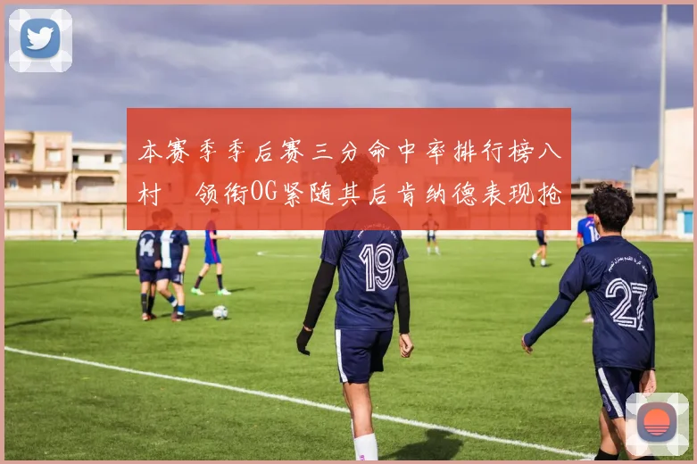 本赛季季后赛三分命中率排行榜八村塁领衔OG紧随其后肯纳德表现抢眼