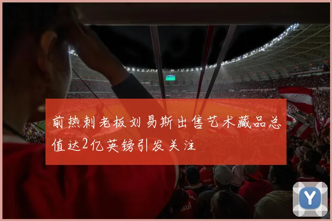 前热刺老板刘易斯出售艺术藏品总值达2亿英镑引发关注